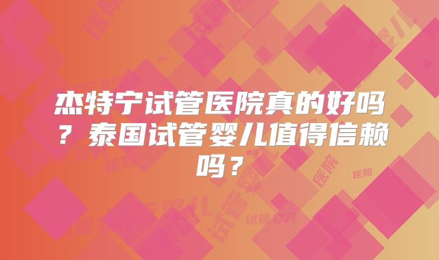 杰特宁试管医院真的好吗？泰国试管婴儿值得信赖吗？