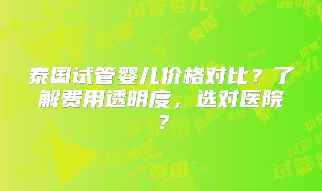 泰国试管婴儿价格对比？了解费用透明度，选对医院？