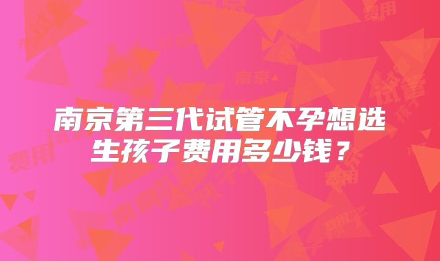 南京第三代试管不孕想选生孩子费用多少钱？