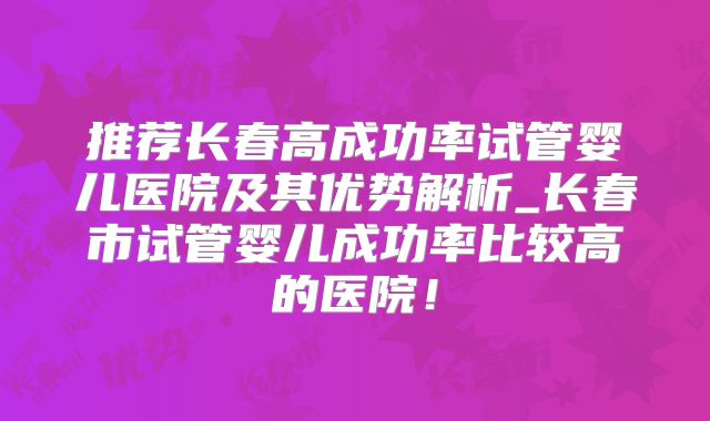推荐长春高成功率试管婴儿医院及其优势解析_长春市试管婴儿成功率比较高的医院！