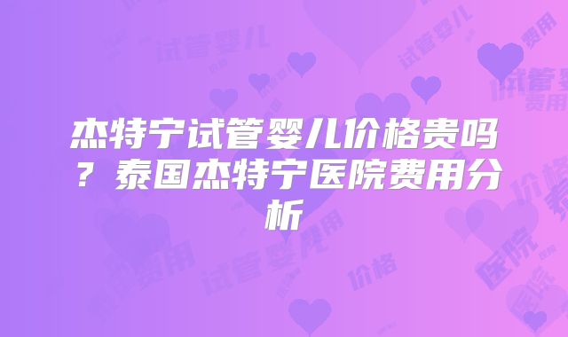 杰特宁试管婴儿价格贵吗？泰国杰特宁医院费用分析