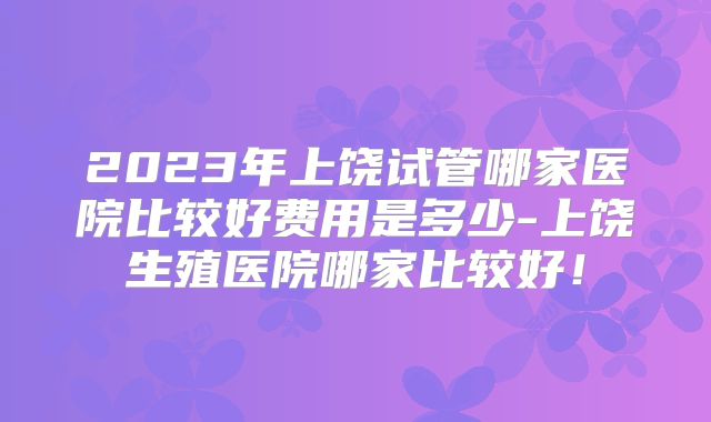 2023年上饶试管哪家医院比较好费用是多少-上饶生殖医院哪家比较好！