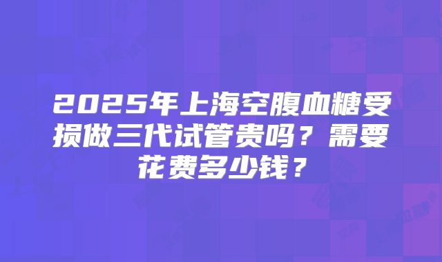 2025年上海空腹血糖受损做三代试管贵吗？需要花费多少钱？