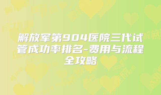 解放军第904医院三代试管成功率排名-费用与流程全攻略