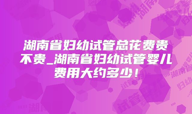 湖南省妇幼试管总花费贵不贵_湖南省妇幼试管婴儿费用大约多少！