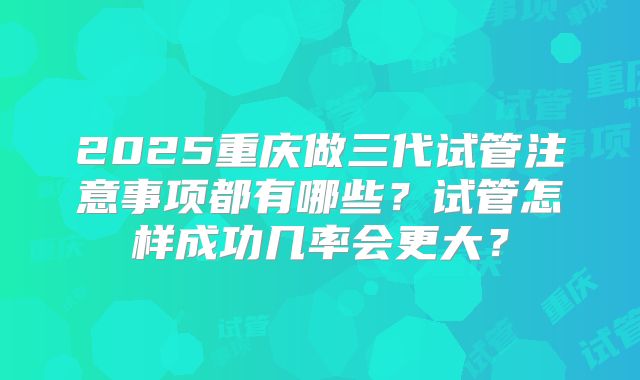 2025重庆做三代试管注意事项都有哪些？试管怎样成功几率会更大？