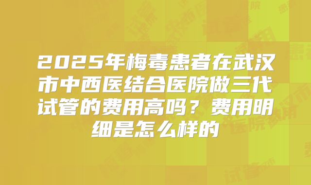 2025年梅毒患者在武汉市中西医结合医院做三代试管的费用高吗？费用明细是怎么样的