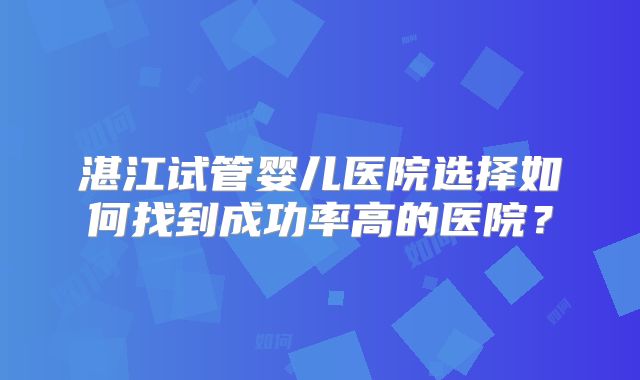 湛江试管婴儿医院选择如何找到成功率高的医院？