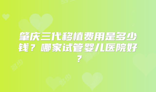 肇庆三代移植费用是多少钱？哪家试管婴儿医院好？