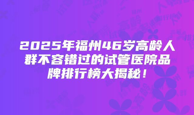 2025年福州46岁高龄人群不容错过的试管医院品牌排行榜大揭秘！