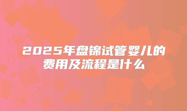 2025年盘锦试管婴儿的费用及流程是什么