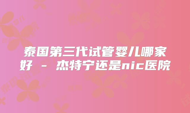 泰国第三代试管婴儿哪家好 - 杰特宁还是nic医院
