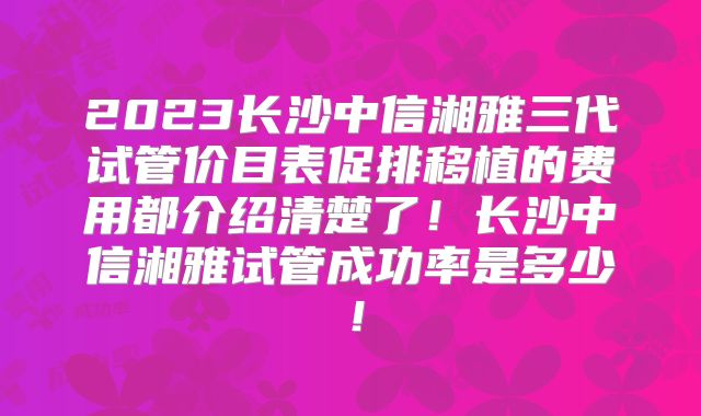 2023长沙中信湘雅三代试管价目表促排移植的费用都介绍清楚了！长沙中信湘雅试管成功率是多少！
