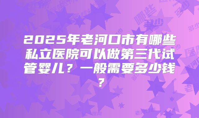 2025年老河口市有哪些私立医院可以做第三代试管婴儿?一般需要多少钱?