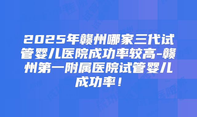 2025年赣州哪家三代试管婴儿医院成功率较高-赣州第一附属医院试管婴儿成功率！