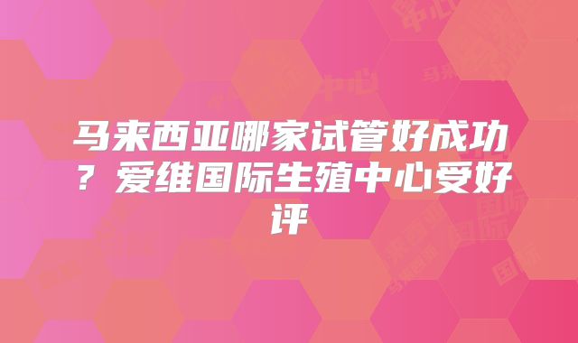 马来西亚哪家试管好成功？爱维国际生殖中心受好评