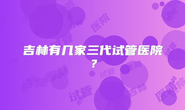 吉林有几家三代试管医院？