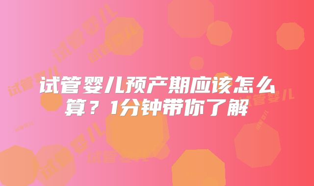 试管婴儿预产期应该怎么算？1分钟带你了解