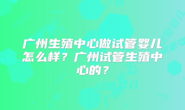 广州生殖中心做试管婴儿怎么样?广州试管生殖中心的?