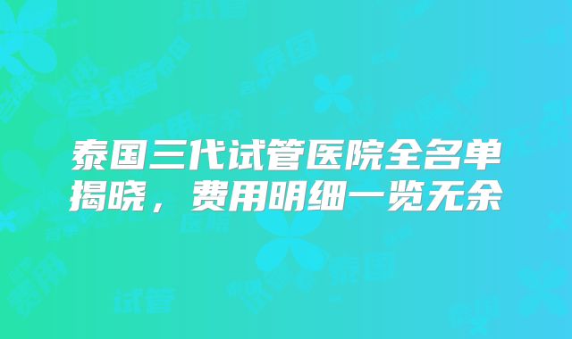 泰国三代试管医院全名单揭晓，费用明细一览无余