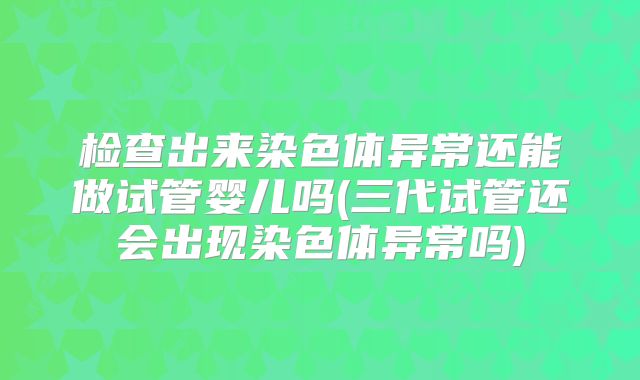 检查出来染色体异常还能做试管婴儿吗(三代试管还会出现染色体异常吗)