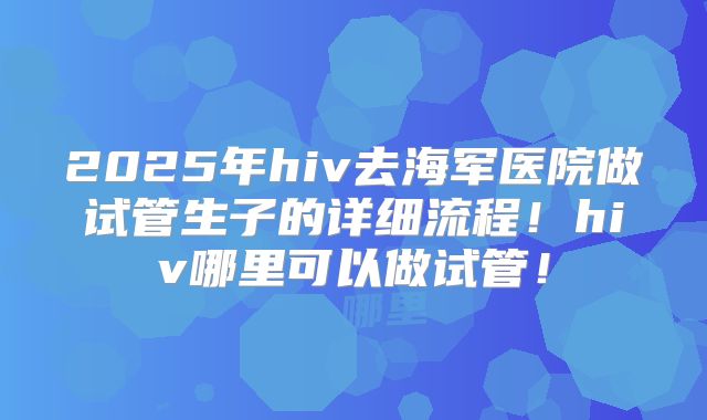 2025年hiv去海军医院做试管生子的详细流程！hiv哪里可以做试管！