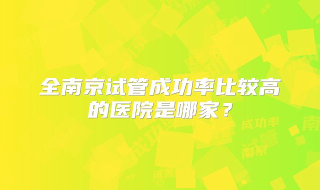 全南京试管成功率比较高的医院是哪家?