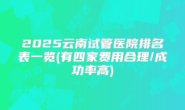 2025云南试管医院排名表一览(有四家费用合理/成功率高)