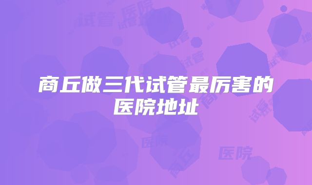 商丘做三代试管最厉害的医院地址
