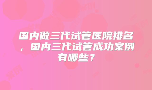 国内做三代试管医院排名，国内三代试管成功案例有哪些？