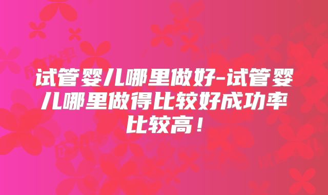 试管婴儿哪里做好-试管婴儿哪里做得比较好成功率比较高!