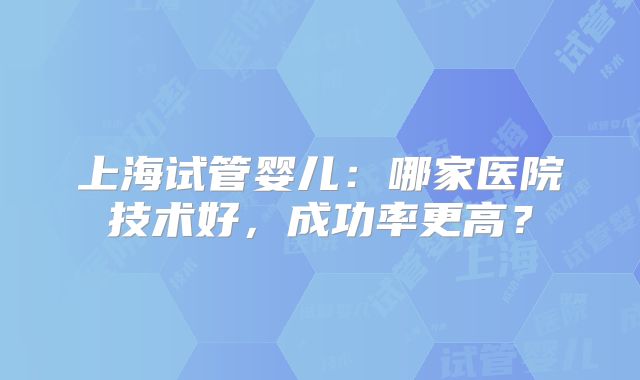 上海试管婴儿：哪家医院技术好，成功率更高？
