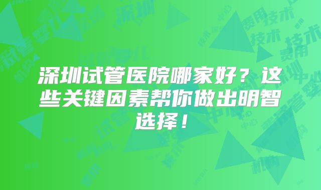 深圳试管医院哪家好?这些关键因素帮你做出明智选择!