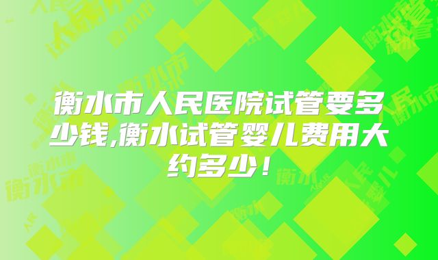 衡水市人民医院试管要多少钱,衡水试管婴儿费用大约多少！