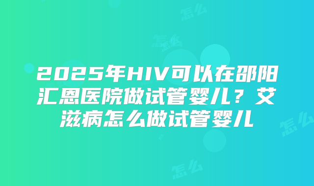 2025年HIV可以在邵阳汇恩医院做试管婴儿？艾滋病怎么做试管婴儿