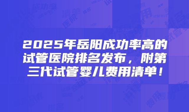 2025年岳阳成功率高的试管医院排名发布，附第三代试管婴儿费用清单！