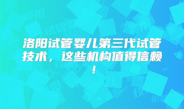 洛阳试管婴儿第三代试管技术，这些机构值得信赖！