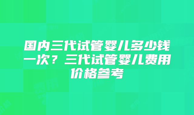 国内三代试管婴儿多少钱一次?三代试管婴儿费用价格参考