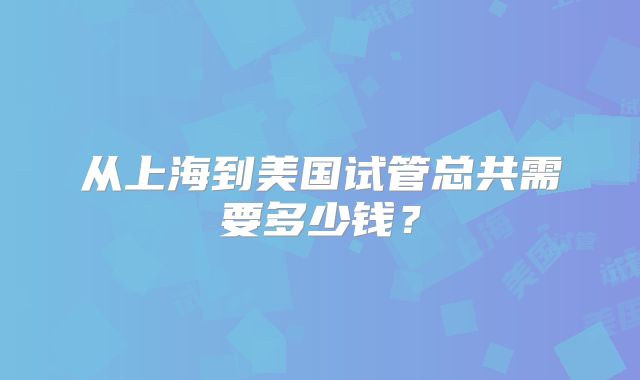 从上海到美国试管总共需要多少钱?