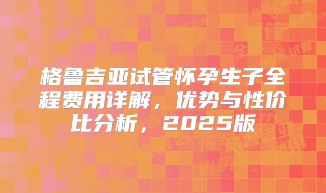 格鲁吉亚试管怀孕生子全程费用详解，优势与性价比分析，2025版