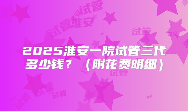 2025淮安一院试管三代多少钱？（附花费明细）