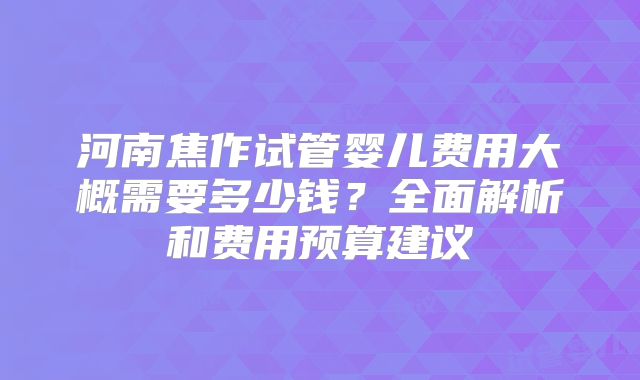 河南焦作试管婴儿费用大概需要多少钱？全面解析和费用预算建议