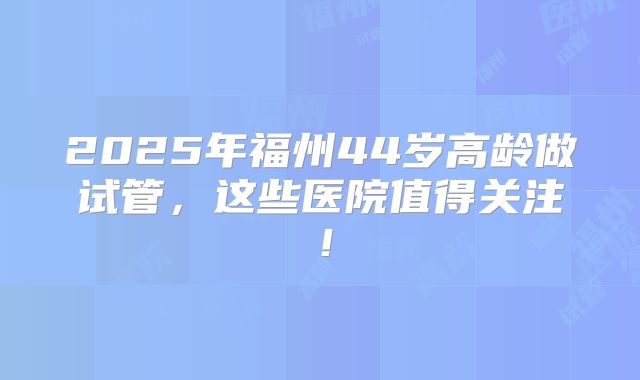 2025年福州44岁高龄做试管，这些医院值得关注！