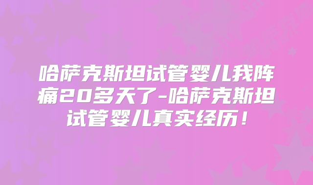哈萨克斯坦试管婴儿我阵痛20多天了-哈萨克斯坦试管婴儿真实经历！