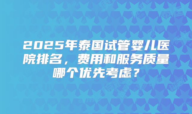 2025年泰国试管婴儿医院排名，费用和服务质量哪个优先考虑？