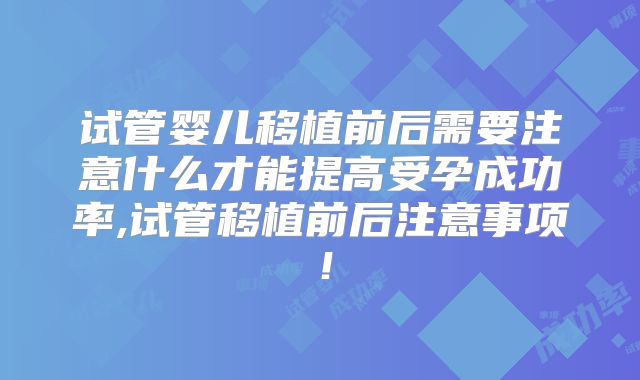试管婴儿移植前后需要注意什么才能提高受孕成功率,试管移植前后注意事项!