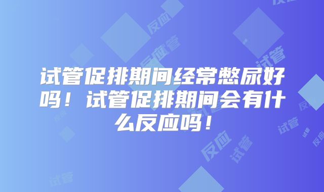 试管促排期间经常憋尿好吗！试管促排期间会有什么反应吗！