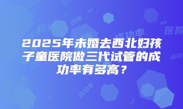 2025年未婚去西北妇孩子童医院做三代试管的成功率有多高？
