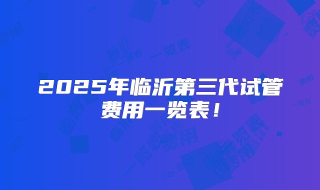 2025年临沂第三代试管费用一览表！