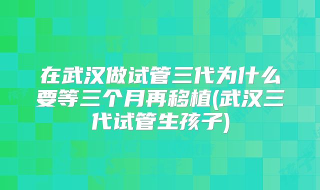 在武汉做试管三代为什么要等三个月再移植(武汉三代试管生孩子)